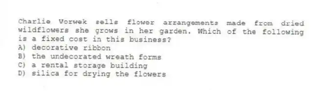 Charlie Vorwek sells flower arrangements made from dried wildflowers she grows in her garden. Which of the following is a fixed cost in this business?
A) decorative ribbon
B) the undecorated wreath forms
C) a rental storage building
D) silica for drying the flowers