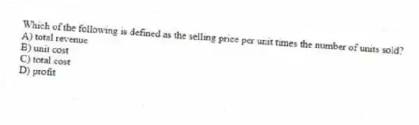 Which of the following is defined as the selling price per unit times the number of units sold?
A) total revenue
B) unit cost
C) total cost
D) profit