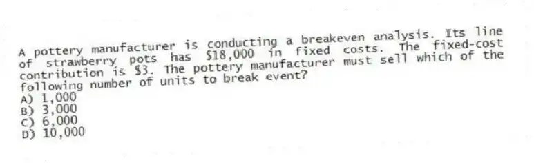 A pottery manufacturer is conducting a breakeven analysis. Its line of strawberry pots has $18,000 in fixed costs. The fixed-cost contribution is $3. The pottery manufacturer must sell which of the following number of units to break event?
A) 1,000
B) 3,000
C) 6,000
D) 10,000