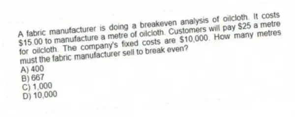 A fabric manufacturer is doing a breakeven analysis of oilcloth. It costs $15.00 to manufacture a metre of oilcloth. Customers will pay $25 a metre for oilcloth. The company's fixed costs are $10,000. How many metres must the fabric manufacturer sell to break even?
A) 400
B) 667
C) 1,000
D) 10,000