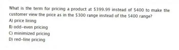 What is the term for pricing a product at $399.99 instead of $400 to make the customer view the price as in the $300 range instead of the $400 range?
A) price lining
B) odd-even pricing
C) minimized pricing
D) red-line pricing