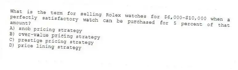 What is the term for selling Rolex watches for $6,000-$10,000 when a perfectly satisfactory watch can be purchased for 5 percent of that amount?
A) snob pricing strategy
B) over-value pricing strategy
C) prestige pricing strategy
D) price lining strategy