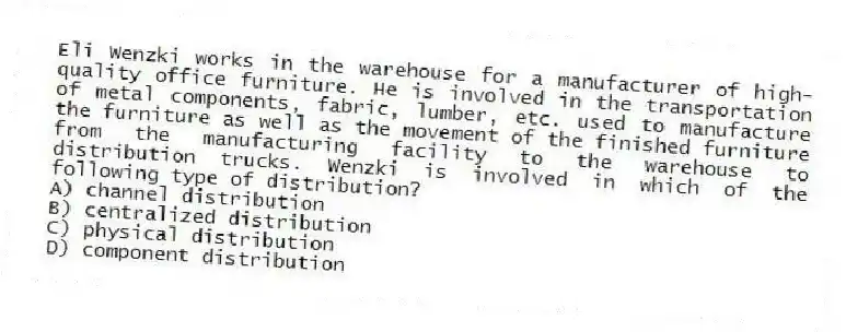 Eli Wenzki works in the warehouse for a manufacturer of high-quality office furniture. He is involved in the transportation of metal components, fabric, lumber, etc. used to manufacture the furniture as well as the movement of the finished furniture from the manufacturing facility to the warehouse to distribution trucks. Wenzki is involved in which of the following type of distribution?
A) channel distribution
B) centralized distribution
C) physical distribution
D) component distribution