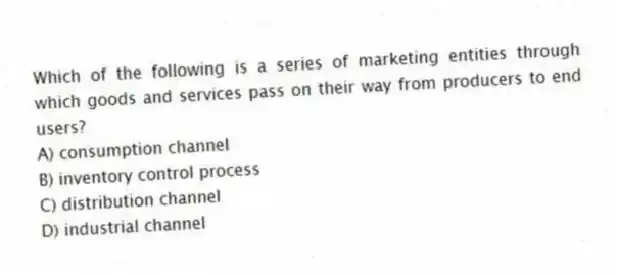 Which of the following is a series of marketing entities through which goods and services pass on their way from producers to end users?
A) consumption channel
B) inventory control process
C) distribution channel
D) industrial channel