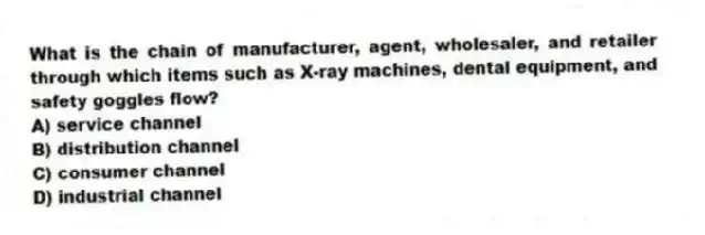 What is the chain of manufacturer, agent, wholesaler, and retailer through which items such as X-ray machines, dental equipment, and safety goggles flow?
A) service channel
B) distribution channel
C) consumer channel
D) industrial channel