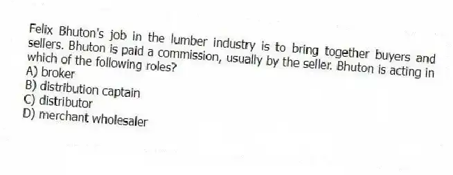 Felix Bhuton's job in the lumber industry is to bring together buyers and sellers. Bhuton is paid a commission, usually by the seller. Bhuton is acting in which of the following roles?
A) broker
B) distribution captain
C) distributor
D) merchant wholesaler