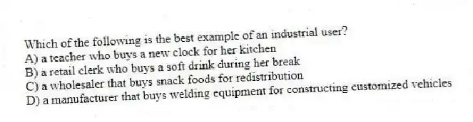 Which of the following is the best example of an industrial user?
A) a teacher who buys a new clock for her kitchen
B) a retail clerk who buys a soft drink during her break
C) a wholesaler that buys snack foods for redistribution
D) a manufacturer that buys welding equipment for constructing customized vehicles