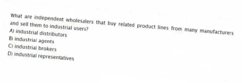 What are independent wholesalers that buy related product lines from many manufacturers and sell them to industrial users?
A) industrial distributors
B) industrial agents
C) industrial brokers
D) industrial representatives