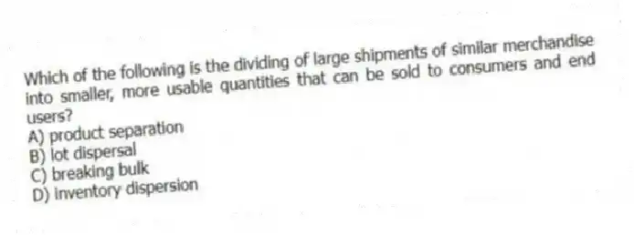 Which of the following is the dividing of large shipments of similar merchandise into smaller, more usable quantities that can be sold to consumers and end users?
A) product separation
B) lot dispersal
C) breaking bulk
D) inventory dispersion