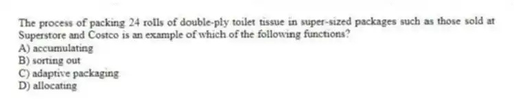 The process of packing 24 rolls of double-ply toilet tissue in super-sized packages such as those sold at Superstore and Costco is an example of which of the following functions?
A) accumulating
B) sorting out
C) adaptive packaging
D) allocating