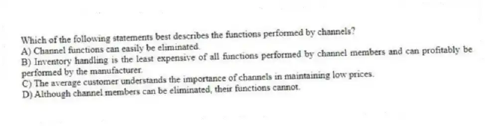 Which of the following statements best describes the functions performed by channels?
A) Channel functions can easily be eliminated.
B) Inventory handling is the least expensive of all functions performed by channel members and can profitably be performed by the manufacturer.
C) The average customer understands the importance of channels in maintaining low prices.
D) Although channel members can be eliminated, their functions cannot.