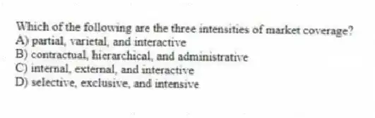 Which of the following are the three intensities of market coverage?
A) partial, varietal, and interactive
B) contractual, hierarchical, and administrative
C) internal, external, and interactive
D) selective, exclusive, and intensive