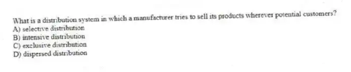 What is a distribution system in which a manufacturer tries to sell its products wherever potential customers?
A) selective distribution
B) intensive distribution
C) exclusive distribution
D) dispersed distribution