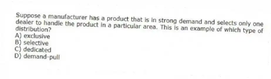 Suppose a manufacturer has a product that is in strong demand and selects only one dealer to handle the product in a particular area. This is an example of which type of distribution?
A) exclusive
B) selective
C) dedicated
D) demand-pull