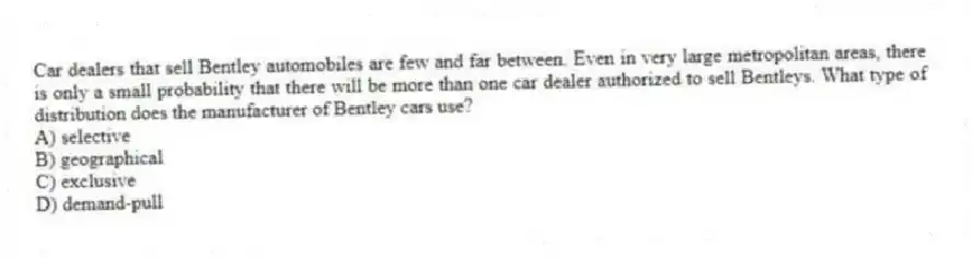 Car dealers that sell Bentley automobiles are few and far between. Even in very large metropolitan areas, there is only a small probability that there will be more than one car dealer authorized to sell Bentleys. What type of distribution does the manufacturer of Bentley cars use?
A) selective
B) geographical
C) exclusive
D) demand-pull