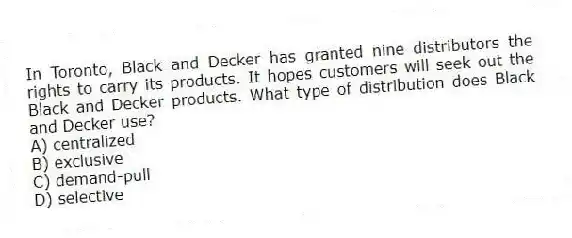 In Toronto, Black and Decker has granted nine distributors the rights to carry its products. It hopes customers will seek out the Black and Decker products. What type of distribution does Black and Decker use?
A) centralized
B) exclusive
C) demand-pull
D) selective
