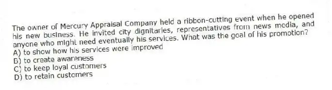 The owner of Mercury Appraisal Company held a ribbon-cutting event when he opened his new business. He invited city dignitaries, representatives from news media, and anyone who might need eventually his services. What was the goal of his promotion?
A) to show how his services were improved
B) to create awareness
C) to keep loyal customers
D) to retain customers