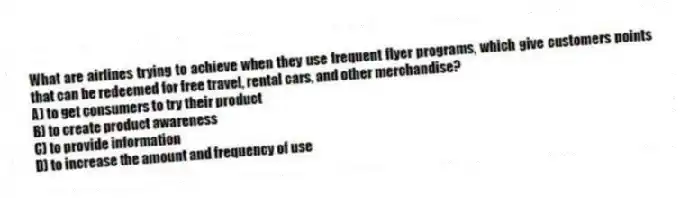 What are airlines trying to achieve when they use frequent flyer programs, which give customers points that can be redeemed for free travel, rental cars, and other merchandise?
A) to get consumers to try their product
B) to create product awareness
C) to provide information
D) to increase the amount and frequency of use