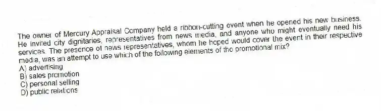 The owner of Mercury Appraisal Company held a ribbon-cutting event when he opened his new business. He invited city dignitaries, representatives from news media, and anyone who might eventually need his services. The presence of news representatives, whom he hoped would cover the event in their respective media, was an attempt to use which of the following elements of the promotional mix?
A) advertising
B) sales promotion
C) personal selling
D) public relations