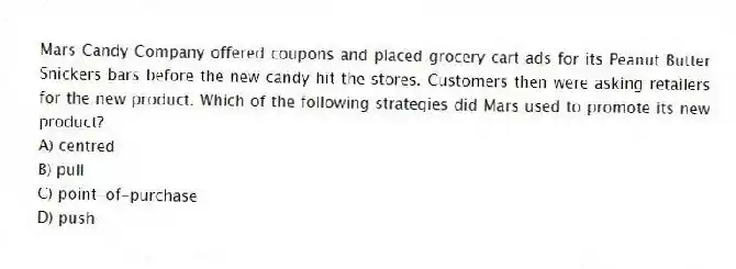 Mars Candy Company offered coupons and placed grocery cart ads for its Peanut Butter Snickers bars before the new candy hit the stores. Customers then were asking retailers for the new product. Which of the following strategies did Mars used to promote its new product?
A) centred
B) pull
C) point-of-purchase
D) push