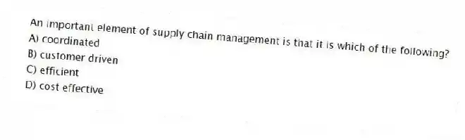 An important element of supply chain management is that it is which of the following?
A) coordinated
B) customer driven
C) efficient
D) cost effective