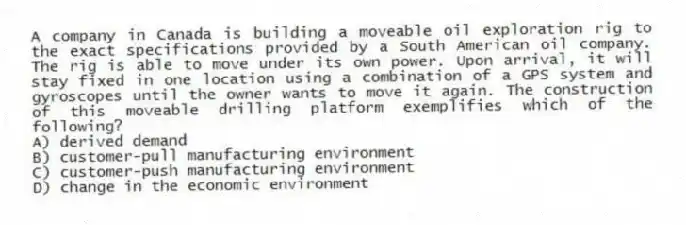 A company in Canada is building a moveable oil exploration rig to the exact specifications provided by a South American oil company. The rig is able to move under its own power. Upon arrival, it will stay fixed in one location using a combination of a GPS system and gyroscopes until the owner wants to move it again. The construction of this moveable drilling platform exemplifies which of the following?
A) derived demand
B) customer-pull manufacturing environment
C) customer-push manufacturing environment
D) change in the economic environment