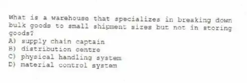 What is a warehouse that specializes in breaking down bulk goods to small shipment sizes but not in storing goods?
A) supply chain captain
B) distribution centre
C) physical handling system
D) material control system