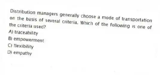 Distribution managers generally choose a mode of transportation on the basis of several criteria. Which of the following is one of the criteria used?
A) traceability
B) empowerment
C) flexibility
D) empathy