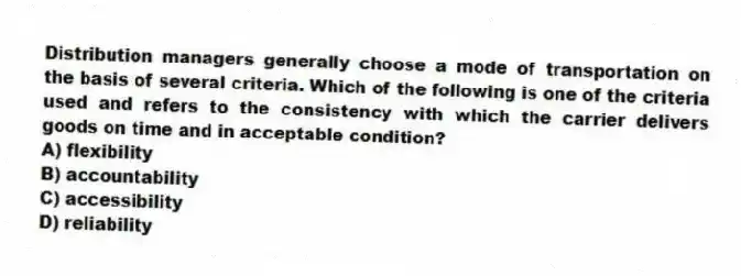 Distribution managers generally choose a mode of transportation on the basis of several criteria. Which of the following is one of the criteria used and refers to the consistency with which the carrier delivers goods on time and in acceptable condition?
A) flexibility
B) accountability
C) accessibility
D) reliability