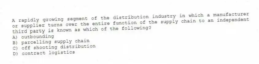 A rapidly growing segment of the distribution industry in which a manufacturer or supplier turns over the entire function of the supply chain to an independent third party is known as which of the following?
A) outbounding
B) parcelling supply chain
C) off shooting distribution
D) contract logistics