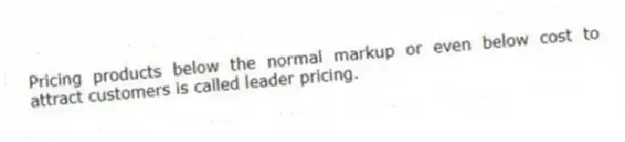 Pricing products below the normal markup or even below cost to attract customers is called leader pricing.