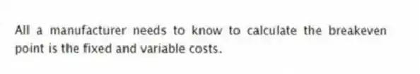 All a manufacturer needs to know to calculate the breakeven point is the fixed and variable costs.