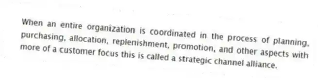 When an entire organization is coordinated in the process of planning, purchasing, allocation, replenishment, promotion, and other aspects with more of a customer focus this is called a strategic channel alliance.