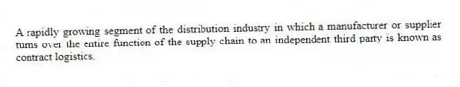 A rapidly growing segment of the distribution industry in which a manufacturer or supplier turns over the entire function of the supply chain to an independent third party is known as contract logistics.