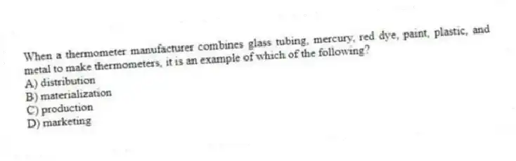 When a thermometer manufacturer combines glass tubing, mercury, red dye, paint, plastic, and metal to make thermometers, it is an example of which of the following?
A) distribution
B) materialization
C) production
D) marketing