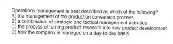 Operations management is best described as which of the following?
A) the management of the production conversion process
B) a combination of strategic and tactical management activities
C) the process of turning product research into new product development
D) how the company is managed on a day-to-day basis