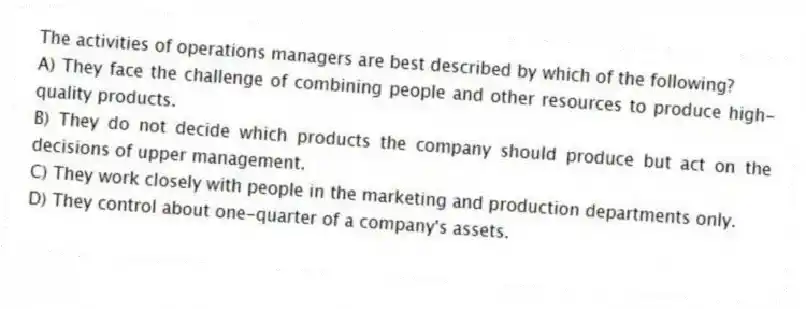 The activities of operations managers are best described by which of the following?
A) They face the challenge of combining people and other resources to produce high-quality products.
B) They do not decide which products the company should produce but act on the decisions of upper management.
C) They work closely with people in the marketing and production departments only.
D) They control about one-quarter of a company's assets.