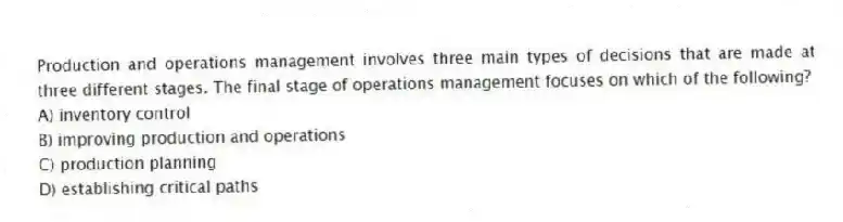 Production and operations management involves three main types of decisions that are made at three different stages. The final stage of operations management focuses on which of the following?
A) inventory control
B) improving production and operations
C) production planning
D) establishing critical paths