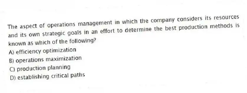 The aspect of operations management in which the company considers its resources and its own strategic goals in an effort to determine the best production methods is known as which of the following?
A) efficiency optimization
B) operations maximization
C) production planning
D) establishing critical paths