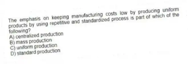 The emphasis on keeping manufacturing costs low by producing uniform products by using repetitive and standardized process is part of which of the following?
A) centralized production
B) mass production
C) uniform production
D) standard production