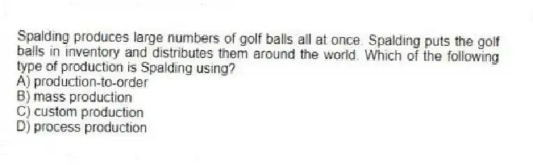 Spalding produces large numbers of golf balls all at once. Spalding puts the golf balls in inventory and distributes them around the world. Which of the following type of production is Spalding using?
A) production-to-order
B) mass production
C) custom production
D) process production