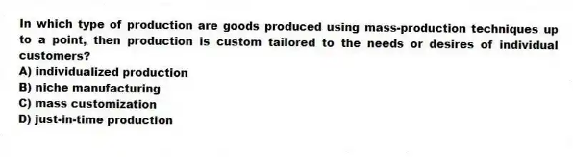 In which type of production are goods produced using mass-production techniques up to a point, then production is custom tailored to the needs or desires of individual customers?
A) individualized production
B) niche manufacturing
C) mass customization
D) just-in-time production