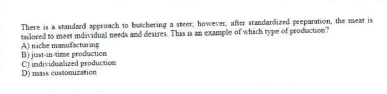 There is a standard approach to butchering a steer; however, after standardized preparation, the meat is tailored to meet individual needs and desires. This is an example of which type of production?
A) niche manufacturing
B) just-in-time production
C) individualized production
D) mass customization