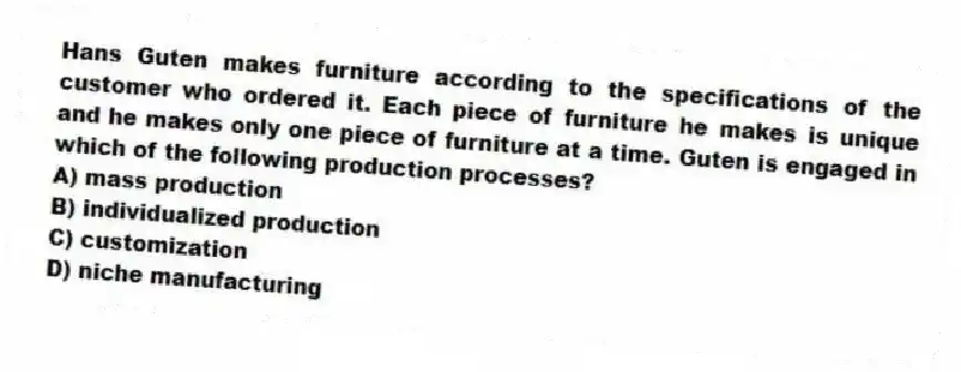 Hans Guten makes furniture according to the specifications of the customer who ordered it. Each piece of furniture he makes is unique and he makes only one piece of furniture at a time. Guten is engaged in which of the following production processes?
A) mass production
B) individualized production
C) customization
D) niche manufacturing