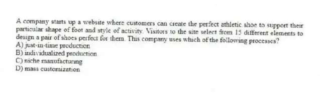 A company starts up a website where customers can create the perfect athletic shoe to support their particular shape of foot and style of activity. Visitors to the site select from 15 different elements to design a pair of shoes perfect for them. This company uses which of the following processes?
A) just-in-time production
B) individualized production
C) niche manufacturing
D) mass customization