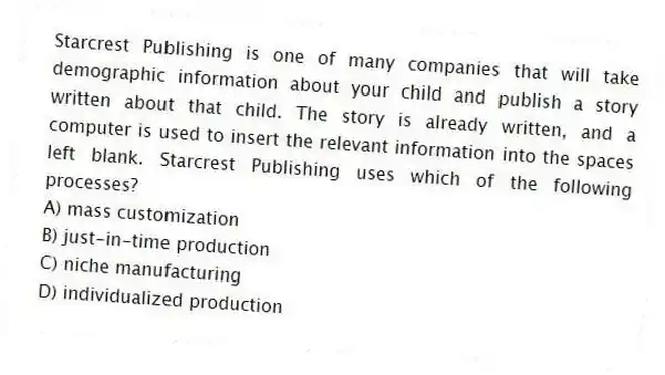 Starcrest Publishing is one of many companies that will take demographic information about your child and publish a story written about that child. The story is already written, and a computer is used to insert the relevant information into the spaces left blank. Starcrest Publishing uses which of the following processes?
A) mass customization
B) just-in-time production
C) niche manufacturing
D) individualized production