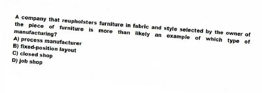 A company that reupholsters furniture in fabric and style selected by the owner of the piece of furniture is more than likely an example of which type of manufacturing?
A) process manufacturer
B) fixed-position layout
C) closed shop
D) job shop