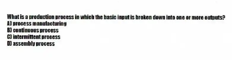 What is a production process in which the basic input is broken down into one or more outputs?
A) process manufacturing
B) continuous process
C) intermittent process
D) assembly process