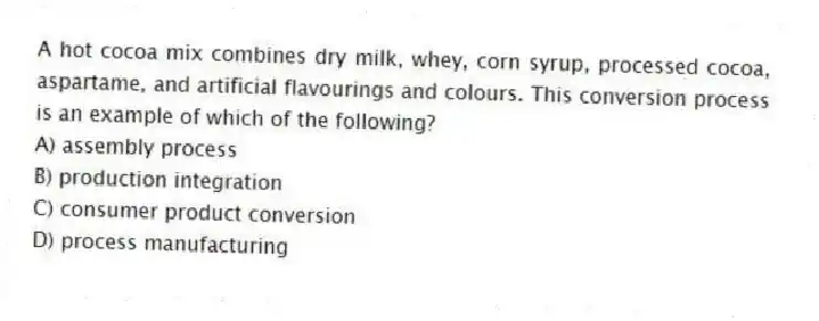 A hot cocoa mix combines dry milk, whey, corn syrup, processed cocoa, aspartame, and artificial flavourings and colours. This conversion process is an example of which of the following?
A) assembly process
B) production integration
C) consumer product conversion
D) process manufacturing