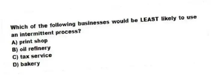 Which of the following businesses would be LEAST likely to use an intermittent process?
A) print shop
B) oil refinery
C) tax service
D) bakery